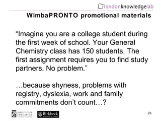 WimbaPRONTO promotional materials “ Imagine you are a college student during the first week of school. Your General Chemistry class has 150 students. The first assignment requires you to find study partners. No problem.” … because shyness, problems with registry, dyslexia, work and family commitments don’t count…? 