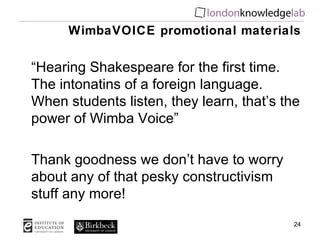 WimbaVOICE promotional materials “ Hearing Shakespeare for the first time. The intonatins of a foreign language. When students listen, they learn, that’s the power of Wimba Voice” Thank goodness we don’t have to worry about any of that pesky constructivism stuff any more! 