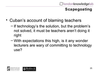 Scapegoating Cuban’s account of blaming teachers If technology’s the solution, but the problem’s not solved, it must be teachers aren’t doing it right With expectations this high, is it any wonder lecturers are wary of committing to technology use? 