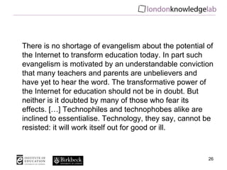 There is no shortage of evangelism about the potential of the Internet to transform education today. In part such evangelism is motivated by an understandable conviction that many teachers and parents are unbelievers and have yet to hear the word. The transformative power of the Internet for education should not be in doubt. But neither is it doubted by many of those who fear its effects. […] Technophiles and technophobes alike are inclined to essentialise. Technology, they say, cannot be resisted: it will work itself out for good or ill. 