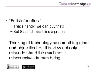 “ Fetish for effect” That’s handy: we can buy that! But Standish identifies a problem: Thinking of technology as something other and objectified, on this view not only misunderstand the machine: it misconceives human being. 