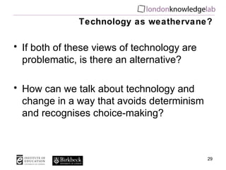Technology as weathervane? If both of these views of technology are problematic, is there an alternative? How can we talk about technology and change in a way that avoids determinism and recognises choice-making? 
