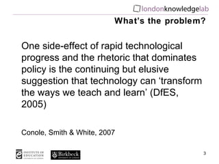 What’s the problem? One side-effect of rapid technological progress and the rhetoric that dominates policy is the continuing but elusive suggestion that technology can ‘transform the ways we teach and learn’ (DfES, 2005) Conole, Smith & White, 2007 