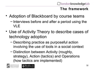 The framework Adoption of Blackboard by course teams Interviews before and after a period using the VLE Use of Activity Theory to describe cases of technology adoption Describing practice as purposeful action involving the use of tools in a social context Distinction between Activity (roughly, strategy), Action (tactics) and Operations (how tactics are implemented) 