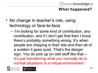 What happened? No change in teacher’s role, using technology or face-to-face ‘ I’m looking for some kind of contribution, any contribution, and if I don’t get that then I know there’s probably something wrong. It’s when people are chipping in their bits and then all of a sudden it goes quiet. That’s the danger sign. You do pick up on odd stuff like that –  it’s just transferring what you normally do in normal situations to a virtual environment .’ 