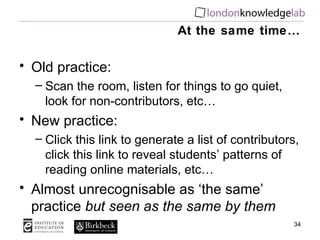 At the same time… Old practice: Scan the room, listen for things to go quiet, look for non-contributors, etc… New practice: Click this link to generate a list of contributors, click this link to reveal students’ patterns of reading online materials, etc… Almost unrecognisable as ‘the same’ practice  but seen as the same by them 