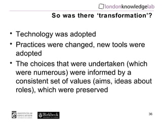 So was there ‘transformation’? Technology was adopted Practices were changed, new tools were adopted The choices that were undertaken (which were numerous) were informed by a consistent set of values (aims, ideas about roles), which were preserved 