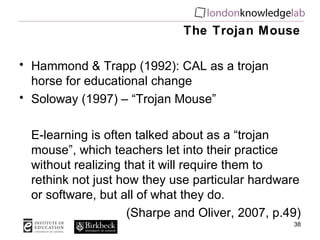 The Trojan Mouse Hammond & Trapp (1992): CAL as a trojan horse for educational change Soloway (1997) – “Trojan Mouse” E-learning is often talked about as a “trojan mouse”, which teachers let into their practice without realizing that it will require them to rethink not just how they use particular hardware or software, but all of what they do.  (Sharpe and Oliver, 2007, p.49) 