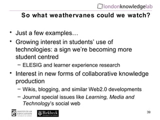 So what weathervanes could we watch? Just a few examples… Growing interest in students’ use of technologies: a sign we’re becoming more student centred ELESIG and learner experience research Interest in new forms of collaborative knowledge production Wikis, blogging, and similar Web2.0 developments Journal special issues like  Learning, Media and Technology ’s social web 