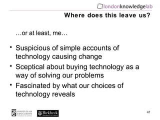 Where does this leave us? … or at least, me… Suspicious of simple accounts of technology causing change Sceptical about buying technology as a way of solving our problems Fascinated by what our choices of technology reveals 