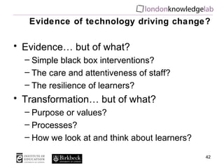Evidence of technology driving change? Evidence… but of what? Simple black box interventions? The care and attentiveness of staff? The resilience of learners? Transformation… but of what? Purpose or values? Processes? How we look at and think about learners? 