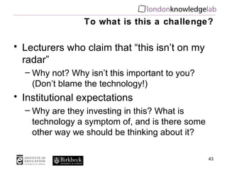 To what is this a challenge? Lecturers who claim that “this isn’t on my radar” Why not? Why isn’t this important to you? (Don’t blame the technology!) Institutional expectations Why are they investing in this? What is technology a symptom of, and is there some other way we should be thinking about it? 