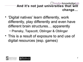 And it’s not just universities that will change… ‘ Digital natives’ learn differently, work differently, play differently and even have different brain structures… apparently Prensky, Tapscott, Oblinger & Oblinger This is a result of exposure to and use of digital resources (esp. games) 