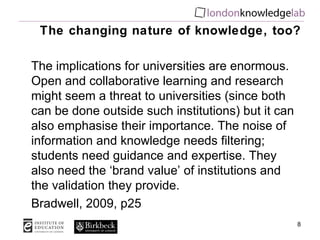 The changing nature of knowledge, too? The implications for universities are enormous. Open and collaborative learning and research might seem a threat to universities (since both can be done outside such institutions) but it can also emphasise their importance. The noise of information and knowledge needs filtering; students need guidance and expertise. They also need the ‘brand value’ of institutions and the validation they provide. Bradwell, 2009, p25 