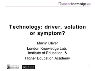 Technology: driver, solution or symptom? Martin Oliver London Knowledge Lab,  Institute of Education, & Higher Education Academy 