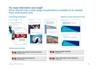 22© Oliver Wyman | NYC-MXD18401-002
Hoteliers, disrupt before someone else does
9 September 2015
Reserving the travel experience
06 February 2014
Creating a digital ecosystem
13 August 2014
For more information and insight
Oliver Wyman has a wide range of publications available on its website,
www.oliverwyman.com
Hotels, OTAs battle for guest experience
11 March 2015
Cutting edge whitepapers Industry surveys and points of view
Industry journal articles
 