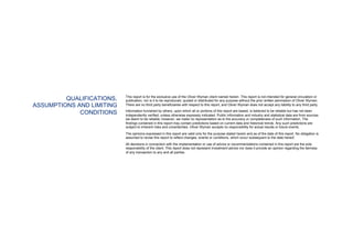 QUALIFICATIONS,
ASSUMPTIONS AND LIMITING
CONDITIONS
This report is for the exclusive use of the Oliver Wyman client named herein. This report is not intended for general circulation or
publication, nor is it to be reproduced, quoted or distributed for any purpose without the prior written permission of Oliver Wyman.
There are no third party beneficiaries with respect to this report, and Oliver Wyman does not accept any liability to any third party.
Information furnished by others, upon which all or portions of this report are based, is believed to be reliable but has not been
independently verified, unless otherwise expressly indicated. Public information and industry and statistical data are from sources
we deem to be reliable; however, we make no representation as to the accuracy or completeness of such information. The
findings contained in this report may contain predictions based on current data and historical trends. Any such predictions are
subject to inherent risks and uncertainties. Oliver Wyman accepts no responsibility for actual results or future events.
The opinions expressed in this report are valid only for the purpose stated herein and as of the date of this report. No obligation is
assumed to revise this report to reflect changes, events or conditions, which occur subsequent to the date hereof.
All decisions in connection with the implementation or use of advice or recommendations contained in this report are the sole
responsibility of the client. This report does not represent investment advice nor does it provide an opinion regarding the fairness
of any transaction to any and all parties.
 