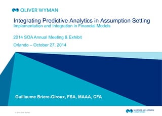 © 2014 Oliver Wyman 
Guillaume Briere-Giroux, FSA, MAAA, CFA 
Integrating Predictive Analytics in Assumption Setting Implementation and Integration in Financial Models 
2014 SOA Annual Meeting & Exhibit 
Orlando – October 27, 2014  
