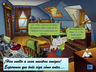 ¿Si? ¡Pues quema ese libro!
               No quiero saber nada de él…
                                             ¡Ya estamos en
               Déjame en el suelo que me
                                              casa Oliver ha
                         voy ya…
                                                dado buen
                                                resultado!




¡Han vuelto a casa nuestros amigos!
Esperemos que todo siga cómo antes…
 