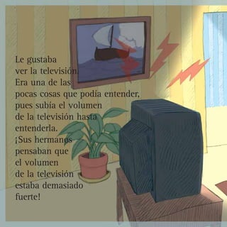 Le gustaba
ver la televisión.
Era una de las
pocas cosas que podía entender,
pues subía el volumen
de la televisión hasta
entenderla.
¡Sus hermanos
pensaban que
el volumen
de la televisión
estaba demasiado
fuerte!
 