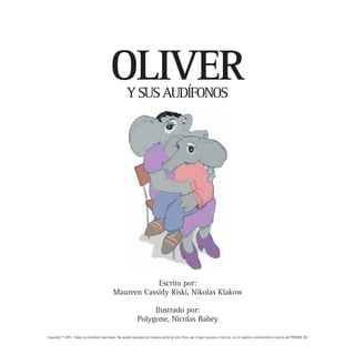 OLIVER     Y SUS AUDÍFONOS




                                                         Escrito por:
                                             Maureen Cassidy Riski, Nikolas Klakow

                                                                   Ilustrado por:
                                                              Polygone, Nicolas Babey

Copyright © 2001. Todos los derechos reservados. No puede reproducirse ninguna parte de este libro, por ningún proceso o técnica, sin el expreso consentimiento escrito de PHONAK AG.
 