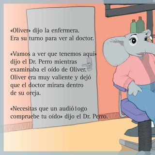 «Oliver» dijo la enfermera.
Era su turno para ver al doctor.
«Vamos a ver que tenemos aquí»
dijo el Dr. Perro mientras
examinaba el oído de Oliver.
Oliver era muy valiente y dejó
que el doctor mirara dentro
de su oreja.
«Necesitas que un audió1ogo
compruebe tu oído» dijo el Dr. Perro.
 