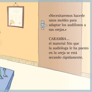 «Necesitaremos hacerle
unos moldes para
adaptar los audífonos a
sus orejas.»
CARAMBA…
el material frío que
la audióloga le ha puesto
en la oreja se está
secando rápidamente.
 