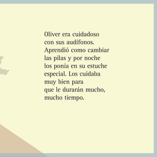 Oliver era cuidadoso
con sus audífonos.
Aprendió como cambiar
las pilas y por noche
los ponía en su estuche
especial. Los cuidaba
muy bien para
que le durarán mucho,
mucho tiempo.
 