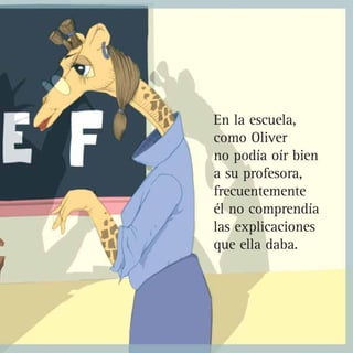En la escuela,
como Oliver
no podía oír bien
a su profesora,
frecuentemente
él no comprendía
las explicaciones
que ella daba.
 
