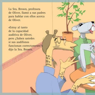 La Sra. Brown, profesora
de Oliver, llamó a sus padres
para hablar con ellos acerca
de Oliver.

«Estoy al tanto
de la capacidad
auditiva de Oliver,
pero ¿Saben ustedes
si sus audífonos
funcionan correctamente?»
dijo la Sra. Brown.
 