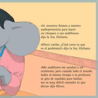 «Sí, nosotros fuimos a nuestro
audioprotesista para hacer
un chequeo a sus audífonos»
dijo la Sra. Elefanta.

«Oliver cariño, ¿Cúal crees tu que
es el problema?» dijo la Sra. Elefanta.




«Mis audífonos me ayudan a oír
realmente, pero cuando todo el mundo
habla al mismo tiempo o la profesora
se gira de espaldas para hablar,
me es muy difícil entender lo que
dicen» dijo Oliver.
 