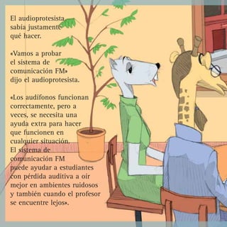El audioprotesista
sabía justamente
qué hacer.

«Vamos a probar
el sistema de
comunicación FM»
dijo el audioprotesista.

«Los audífonos funcionan
correctamente, pero a
veces, se necesita una
ayuda extra para hacer
que funcionen en
cualquier situación.
El sistema de
comunicación FM
puede ayudar a estudiantes
con pérdida auditiva a oír
mejor en ambientes ruidosos
y también cuando el profesor
se encuentre lejos».
 