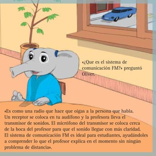 «¿Que es el sistema de
                                    comunicación FM?» preguntó
                                    Oliver.




«Es como una radio que hace que oigas a la persona que habla.
Un receptor se coloca en tu audífono y la profesora lleva el
transmisor de sonidos. El micrófono del transmisor se coloca cerca
de la boca del profesor para que el sonido llegue con más claridad.
El sistema de comunicación FM es ideal para estudiantes, ayudándoles
a comprender lo que el profesor explica en el momento sin ningún
problema de distancia».
 