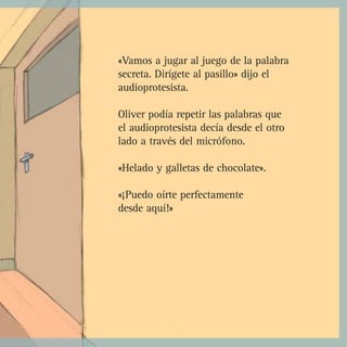 «Vamos a jugar al juego de la palabra
secreta. Dirígete al pasillo» dijo el
audioprotesista.

Oliver podía repetir las palabras que
el audioprotesista decía desde el otro
lado a través del micrófono.

«Helado y galletas de chocolate».

«¡Puedo oírte perfectamente
desde aquí!»
 