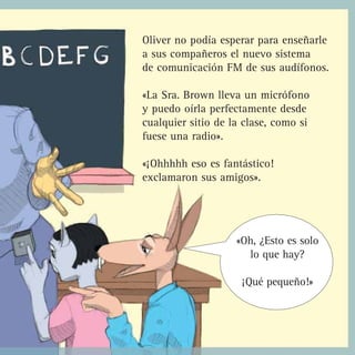 Oliver no podía esperar para enseñarle
a sus compañeros el nuevo sistema
de comunicación FM de sus audífonos.

«La Sra. Brown lleva un micrófono
y puedo oírla perfectamente desde
cualquier sitio de la clase, como si
fuese una radio».

«¡Ohhhhh eso es fantástico!
exclamaron sus amigos».




                    «Oh, ¿Esto es solo
                      lo que hay?

                     ¡Qué pequeño!»
 