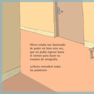 Oliver estaba tan ilusionado
de poder oír bien otra vez,
que no podía esperar hasta
el viernes para hacer su
examen de ortografía.

«¡Ahora entenderé todas
las palabras!»
 