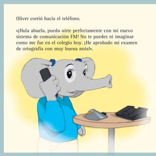 Oliver corrió hacia el teléfono.

«¡Hola abuela, puedo oírte perfectamente con mi nuevo
sistema de comunicación FM! No te puedes ni imaginar
como me fue en el colegio hoy. ¡He aprobado mi examen
de ortografía con muy buena nota!».
 