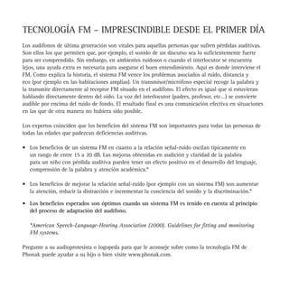 TECNOLOGÍA FM – IMPRESCINDIBLE DESDE EL PRIMER DÍA
                                                                             Los audífonos de última generación son vitales para aquellas personas que sufren pérdidas auditivas.
                                                                             Son ellos los que permiten que, por ejemplo, el sonido de un discurso sea lo suficientemente fuerte
                                                                             para ser comprendido. Sin embargo, en ambientes ruidosos o cuando el interlocutor se encuentra
                                                                             lejos, una ayuda extra es necesaria para asegurar el buen entendimiento. Aquí es donde interviene el
                                                                             FM. Como explica la historia, el sistema FM vence los problemas asociados al ruido, distancia y
                                                                             eco (por ejemplo en las habitaciones amplias). Un transmisor/micrófono especial recoge la palabra y
                                                                             la transmite directamente al receptor FM situado en el audífono. El efecto es igual que si estuvieran
                                                                             hablando directamente dentro del oído. La voz del interlocutor (padres, profesor, etc…) se convierte
                                                                             audible por encima del ruido de fondo. El resultado final es una comunicación efectiva en situaciones
                                                                             en las que de otra manera no hubiera sido posible.

                                                                             Los expertos coinciden que los beneficios del sistema FM son importantes para todas las personas de
                                                                             todas las edades que padezcan deficiencias auditivas.

                                                                             • Los beneficios de un sistema FM en cuanto a la relación señal-ruido oscilan típicamente en
                                                                               un rango de entre 15 a 20 dB. Las mejoras obtenidas en audición y claridad de la palabra
«Oliver y sus audífonos» y «Oliver y Sus Audífonos con FM», están              para un niño con pérdida auditiva pueden tener un efecto positivo en el desarrollo del lenguaje,
dedicados a mi hermano Patrick que padece deficiencias auditivas, y a          comprensión de la palabra y atención académica.*
mi familia, amigos y todos los profesionales que le han ayudado.
Fueron los médicos de Patrick, especialistas en audición y logopedas,        • Los beneficios de mejorar la relación señal-ruido (por ejemplo con un sistema FM) son aumentar
quienes me animaron a hacer mi carrera de audiología-pediátrica.               la atención, reducir la distracción e incrementar la conciencia del sonido y la discriminación.*

Estos libros son para niños. Sé por experiencia, la necesidad de atención    • Los beneficios esperados son óptimos cuando un sistema FM es tenido en cuenta al principio
y comprensión que se debe de dar, no sólo a los niños con pérdidas             del proceso de adaptación del audífono.
auditivas, sino también a sus amigos. Además, espero que estos libros
reduzca la ansiedad de los niños a los que se les diagnostica deficiencias      *American Speech-Language-Hearing Association (2000). Guidelines for fitting and monitoring
auditivas y llevan audífonos.                                                   FM systems.
Maureen Cassidy Riski, M.Ed.
                                                                             Pregunte a su audioprotesista o logopeda para que le aconseje sobre como la tecnología FM de
                                                                             Phonak puede ayudar a su hijo o bien visite www.phonak.com.
 