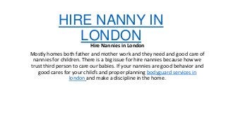 HIRE NANNY IN
LONDON

Hire Nannies in London
Mostly homes both father and mother work and they need and good care of
nannies for children. There is a big issue for hire nannies because how we
trust third person to care our babies. If your nannies are good behavior and
good cares for your child’s and proper planning bodyguard services in
london and make a discipline in the home.

 