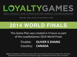 2014 WORLD FINALS
Note: All copyright and intellectual property rights remain with the Finalist who authored this submission.
Published  by  Professional  Services  Champions  League  (LoyaltyGames)  with  the  author’s  permission.    
Finalist: OLIVER X ZHANG
Country: CANADA
This Game Plan was created in 4 hours as part
of the LoyaltyGames 2014 World Finals
 