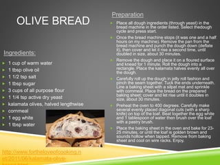 OLIVE BREAD
Ingredients:
Preparation
 1 cup of warm water
 1 tbsp olive oil
 1 1/2 tsp salt
 1 tbsp sugar
 3 cups of all purpose flour
 1 1/4 tsp active dry yeast
 kalamata olives, halved lengthwise
 cornmeal
 1 egg white
 1 tbsp water
 Place all dough ingredients (through yeast) in the
bread machine in the order listed. Select thedough
cycle and press start.
 Once the bread machine stops (it was one and a half
hours on my machine). Remove the pan from the
bread machine and punch the dough down (deflate
it), then cover and let it rise a second time, until
doubled in size, about 30 minutes.
 Remove the dough and place it on a floured surface
and knead for 1 minute. Roll the dough into a
rectangle. Place the kalamata halves evenly all over
the dough.
 Carefully roll up the dough in jelly roll fashion and
pinch the seam together. Tuck the ends underneath.
Line a baking sheet with a silpat mat and sprinkle
with cornmeal. Place the bread on the prepared
baking sheet; cover and let rise until it doubles in
size, about 30 minutes.
 Preheat the oven to 400 degrees. Carefully make
several evenly placed diagonal cuts (with a sharp
knife) on top of the loaf. Beat together the egg white
and 1 tablespoon of water then brush over the loaf
with a pastry brush.
 Place the baking sheet in the oven and bake for 23-
25 minutes, or until the loaf is golden brown and
sounds hollow when tapped. Remove from baking
sheet and cool on wire racks. Enjoy.
http://www.fortheloveofcooking.n
et/2011/06/kalamata-olive-
 