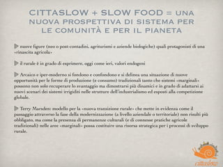 CITTASLOW + SLOW FOOD = una
nuova prospettiva di sistema per
le comunità e per il pianeta
nuove ﬁgure (neo o post-contadini, agriturismi e aziende biologiche) quali protagonisti di una
«rinascita agricola»
il rurale è in grado di esprimere, oggi come ieri, valori endogeni
Arcaico e iper-moderno si fondono e confondono e si delinea una situazione di nuove
opportunità per le forme di produzione (e consumo) tradizionali tanto che sistemi «marginali»
possono non solo recuperare lo svantaggio ma dimostrarsi più dinamici e in grado di adattarsi ai
nuovi scenari dei sistemi irrigiditi nelle strutture dell’industrialismo ed esposti alla competizione
globale.
Terry Marsden: modello per la «nuova transizione rurale» che mette in evidenza come il
passaggio attraverso la fase della modernizzazione (a livello aziendale o territoriale) non risulti più
obbligato, ma come la presenza di permanenze culturali (e di connesse pratiche agricole
tradizionali) nelle aree «marginali» possa costituire una risorsa strategica per i processi di sviluppo
rurale.
 