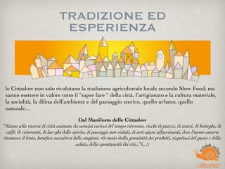 TRADIZIONE ED
ESPERIENZA
le Cittaslow non solo rivalutano la tradizione agricolturale locale secondo Slow Food, ma 
sanno mettere in valore tutto il “saper fare “ della città, l’artigianato e la cultura materiale,
la socialità, la difesa dell’ambiente e del paesaggio storico, quello urbano, quello
naturale…
Dal Manifesto delle Cittaslow
"Siamo alla ricerca di città animate da uomini curiosi del tempo ritrovato, ricche di piazze, di teatri, di botteghe, di
caffè, di ristoranti, di luo-ghi dello spirito, di paesaggi non violati, di arti-giani affascinanti, dove l'uomo ancora
riconosce il lento, beneﬁco succedersi delle stagioni, rit-mato dalla genuinità dei prodotti, rispettosi del gusto e della
salute, della spontaneità dei riti..."(...)
 