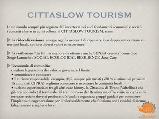 CITTASLOW TOURISM
In un mondo sempre più segnato dall’incertezza nei suoi fondamenti economici e sociali,
i concetti chiave in cui si colloca  il CITTASLOW TOURISM, sono:
la ri-localizzazione:  emerge oggi la necessità di ripensare lo sviluppo autocentrato sui
territori locali, sui loro diversi valori ed esperienze
la resilienza: “Un futuro migliore da ottenere anche SENZA crescita” come dice
Serge Latouche / SOCIAL ECOLOGICAL RESILIENCE Jana Carp
l’economia di comunità:
rivedere la gerarchia dei valori e governare il limite
• comunicare e conoscere
• il turismo responsabile: esempio, Alpi, sempre più turisti (+20 % si stima nei prossimi
15 anni, dati CIPRA) vogliono conoscere e incontrare le comunità locali
• turismo esperienziale: tra gli altri case history, la Cittaslow di Tirano(Valtellina) che
già ora non solo è il terminale del trenino rosso del Bernina ma offre visite in vigna sulle
terrazze retiche dove si produce lo Sfurzàt e organizza gruppi guidati per conoscere
l’impianto di cogenerazione per il teleriscaldamento che funziona con i residui di alcune
falegnamerie e segherie locali
 