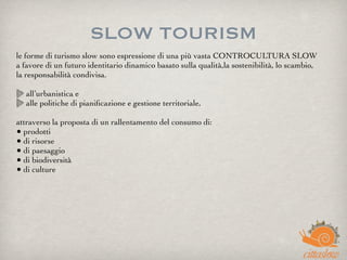 SLOW TOURISM
le forme di turismo slow sono espressione di una più vasta CONTROCULTURA SLOW
a favore di un futuro identitario dinamico basato sulla qualità,la sostenibilità, lo scambio,
la responsabilità condivisa.
 
all’urbanistica e
alle politiche di pianiﬁcazione e gestione territoriale,
attraverso la proposta di un rallentamento del consumo di:
• prodotti
• di risorse
• di paesaggio
• di biodiversità
• di culture
 