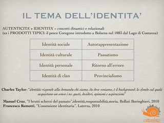 IL TEMA DELL’IDENTITA’
AUTENTICITA’ e IDENTITA’ = concetti dinamici e relazionali
(es i PRODOTTI TIPICI: il pesce Coregone introdotto a Bolsena nel 1883 dal Lago di Costanza)
Manuel Cruz, “I brutti scherzi del passato”,identità,responsabilità,storia, Bollati Boringhieri, 2010
Francesco Remotti, “L’ossessione identitaria”, Laterza, 2010
Identità sociale Autorappresentazione
Identità culturale Passatismo
Identità personale Ritorno all’errore
Identità di clan Provincialismo
Charles Taylor: “identità: risponde alla domanda chi siamo, da dove veniamo, è il background, lo sfondo sul quale
acquistano un senso i ns. gusti, desideri, opinioni e aspirazioni”
 