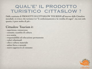 QUAL’E’ IL PRODOTTO
TURISTICO  CITTASLOW ?
Dalle centinaia di PROGETTI DI CITTASLOW TOURISM all’interno delle Cittaslow
mondiali, si evince che turismo è sì “il confezionamento e la vendita di sogni”, ma non solo
questo, è pure molto di più : 
Cittaslow Tourism è:
- esperienza, conoscenza
- contatto, scambio di cultura
- eco-nomìa
- responsabilità ed educazione permanente
- valori relazionali
- cibo e cultura materiale
- salute ﬁsica e mentale
- nuovo approccio al consumo
 