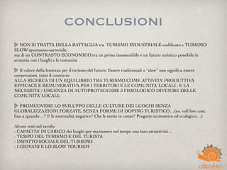 CONCLUSIONI
NON SI TRATTA DELLA BATTAGLIA tra  TURISMO INDUSTRIALE-codiﬁcato e TURISMO
SLOW-spontaneo-sartoriale,
ma di un CONTRASTO ECONOMICO tra un prima insostenibile e un futuro turistico possibile in
armonia con i luoghi e le comunità
 
Il valore della lentezza per il turismo del futuro: Essere tradizionali o “slow” non signiﬁca essere
conservatori, tutto il contrario
ALLA RICERCA DI UN EQUILIBRIO TRA TURISMO COME ATTIVITA’ PRODUTTIVA
EFFICACE E REMUNERATIVA PER I TERRITORI E LE COMUNITA’ LOCALI , E LA
NECESSITA’ / URGENZA DI AUTOPROTEGGERE il FISIOLOGICO DIVENIRE DELLE
COMUNITA’ LOCALI;
 
PROMUOVERE LO SVILUPPO DELLE CULTURE DEI LUOGHI SENZA
GLOBALIZZAZIONI FORZATE, SENZA FORME DI DOPING TURISTICO…(es. voli low cost:
ﬁno a quando…? E le esternalità negative? Che le mette in conto? Progetto economico ed ecologico…)
 
Alcuni temi sul tavolo:
- CAPACITA’ DI CARICO dei luoghi per mantenere nel tempo una loro attrattività…
- TEMPO DEL TURISMO E DEL TURISTA
- IMPATTO SOCIALE DEL TURISMO
- I GIOVANI E LO SLOW TOURISM
 