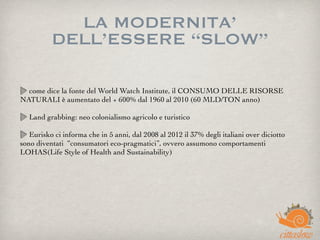 LA MODERNITA’
DELL’ESSERE “SLOW”
come dice la fonte del World Watch Institute, il CONSUMO DELLE RISORSE
NATURALI è aumentato del + 600% dal 1960 al 2010 (60 MLD/TON anno)
Land grabbing: neo colonialismo agricolo e turistico
Eurisko ci informa che in 5 anni, dal 2008 al 2012 il 37% degli italiani over diciotto
sono diventati  “consumatori eco-pragmatici”, ovvero assumono comportamenti
LOHAS(Life Style of Health and Sustainability)
 