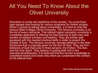 All You Need To Know About the
Olivet University
Education is surely the backbone of the society. You must have
seen people start looking for various programs for further studies.
When it comes to talking about universities, it is hard to miss the
famous Bible College Olivet University. This famous university is on
the list of every individual. This biblical higher education university is
completely dedicated to offering the best training to both men and
women as biblical scholars and leaders. They are further well
equipped with the needed practical skills in order to preach the
Gospel of God. This famous university strongly believes in the Holy
Scriptures that is originally given by the Son of God. They are firm
believers of God that exits in three persons, the Father, The Son,
and the Holy Spirit. They believe in putting faith first in the
educational philosophy. It is believed that the Human knowledge is
completed based and exists only when you understand the context
of the biblical truth.
http://www.olivetuniversity.edu/
 